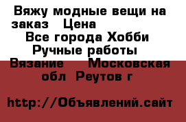 Вяжу модные вещи на заказ › Цена ­ 3000-10000 - Все города Хобби. Ручные работы » Вязание   . Московская обл.,Реутов г.